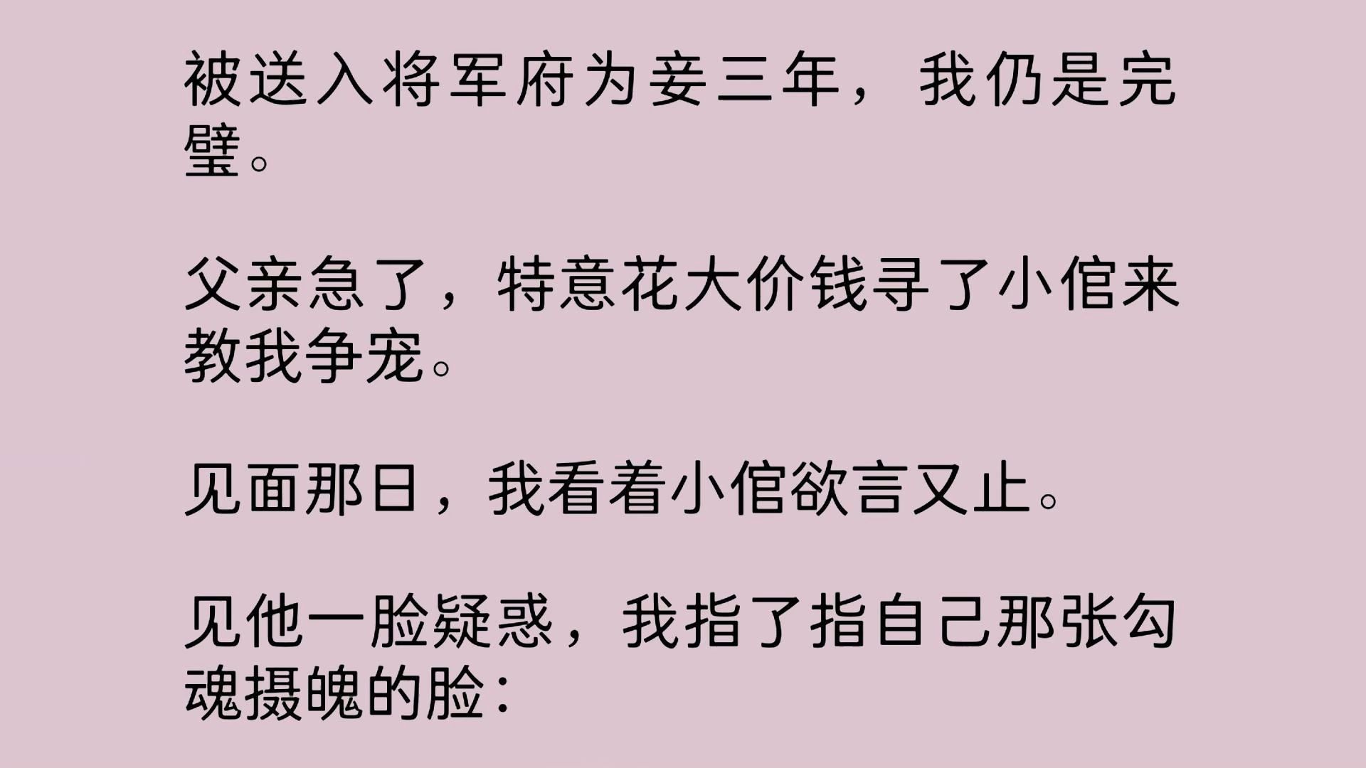 被送入将军府为妾三年,我仍是完璧.父亲急了,特意花大价钱寻了小倌来教我争宠.见面那日,我看着小倌欲言又止.见他一脸疑惑,我指了指自己那张勾...