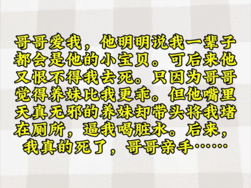 哥哥爱我,他明明说我一辈子都会是他的小宝贝.可后来他又恨不得我去死.只因为哥哥觉得养妹比我更乖.但他嘴里天真无邪的养妹却带头将我堵在厕所,...