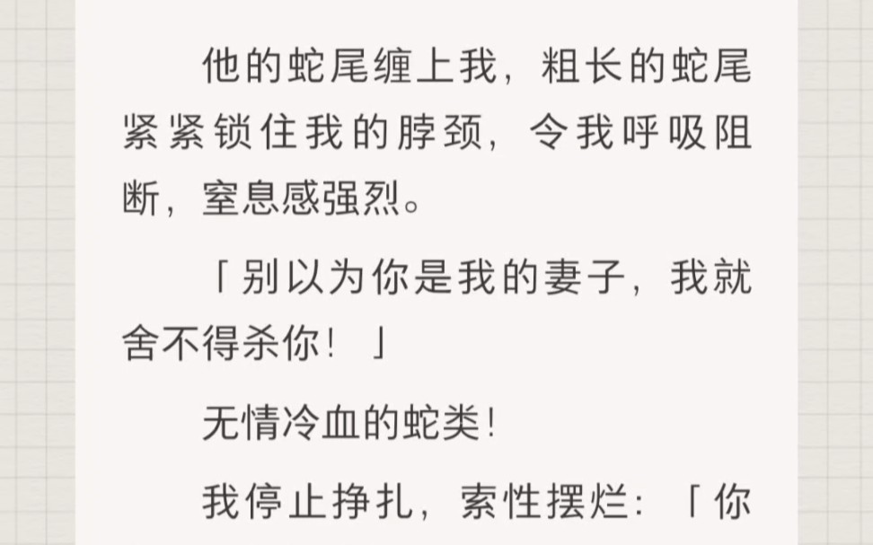 ﻿他的蛇尾缠上我,粗长的蛇尾紧紧锁住我的脖颈,令我呼吸阻断,窒息感强烈.「别以为你是我的妻子,我就舍不得杀你!」无情冷血的蛇类!哔哩哔哩...