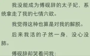 Скачать видео: 我没能成为傅砚辞的太子妃，系统拿走了我的七情六欲。我觉得这种也算是对我的解脱。后来我活的孑然一身，没心没肺。傅砚辞却哭着问我：