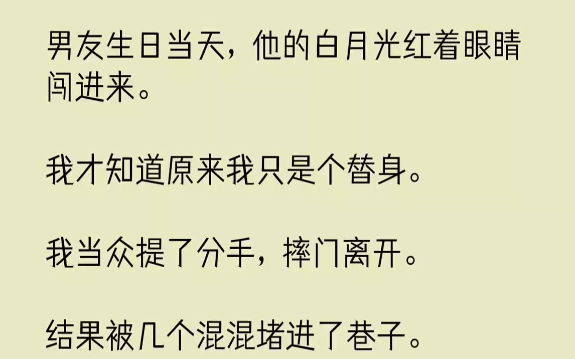 [图]【完结文】男友生日当天，他的白月光红着眼睛闯进来。我才知道原来我只是个替身。我当众提了分手，摔门离开。结果被几个混混堵进了巷子。...