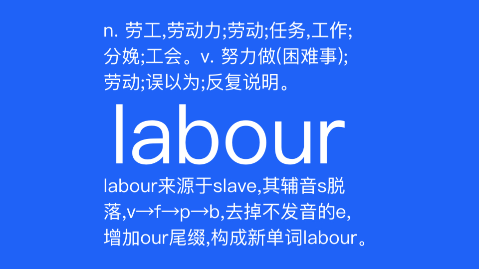 labour n. 劳工,工人,劳动力;劳动;任务,(一段时间的)工作;临盆;工会.v. 努力做(困难的事);费力地行进;劳动,劳作;为…所蒙蔽;反复说明...