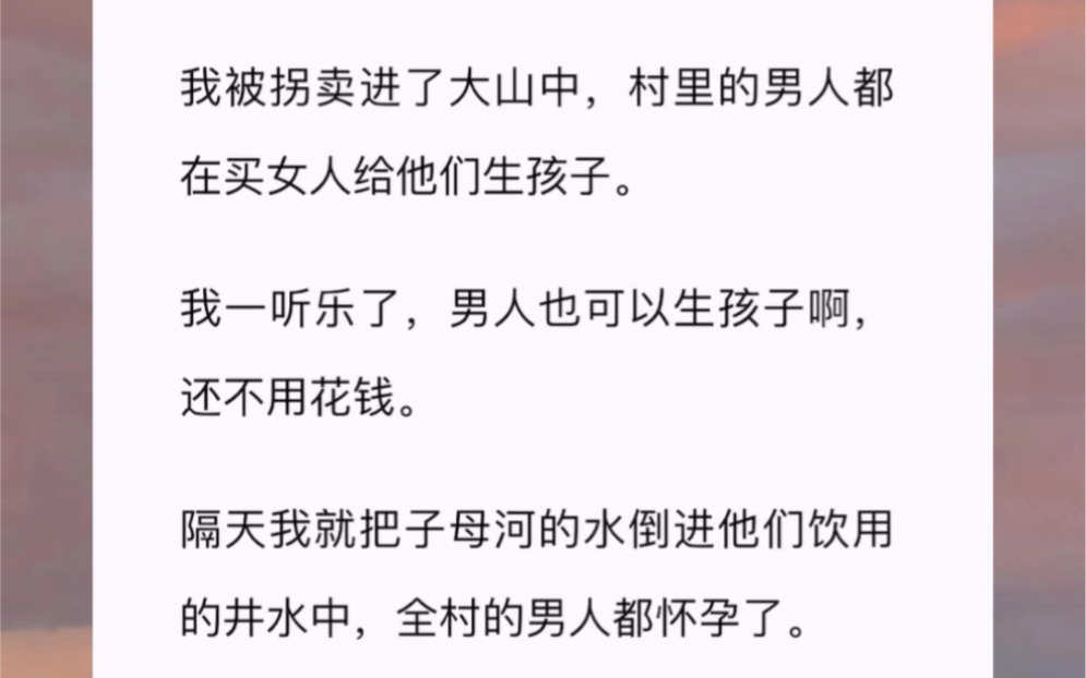 我被拐卖进了大山中,村里的男人都在买女人给他们生孩子.我一听乐了,男人也可以生孩子啊,还不用花钱.隔天我就把子母河的水倒进他们饮用的井水中...