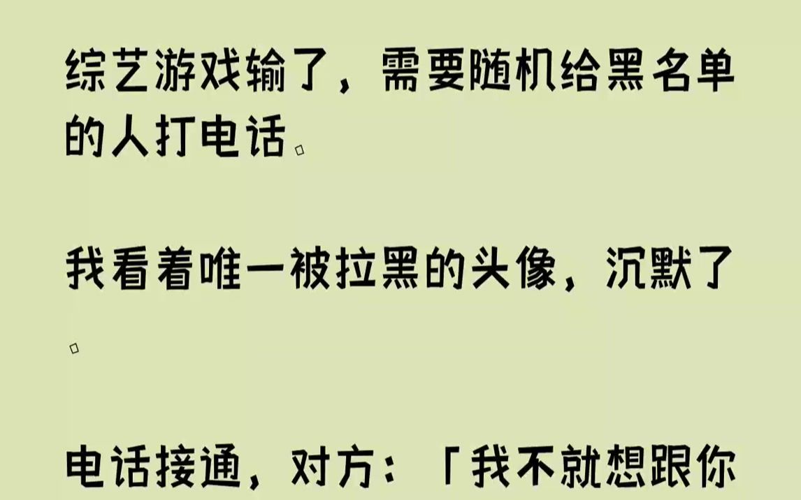 【完结文】综艺游戏输了,需要随机给黑名单的人打电话.我看着唯一被拉黑的头像,沉默了.电话接通,对方:「我不就想跟你亲两小时嘛,不答应就不...