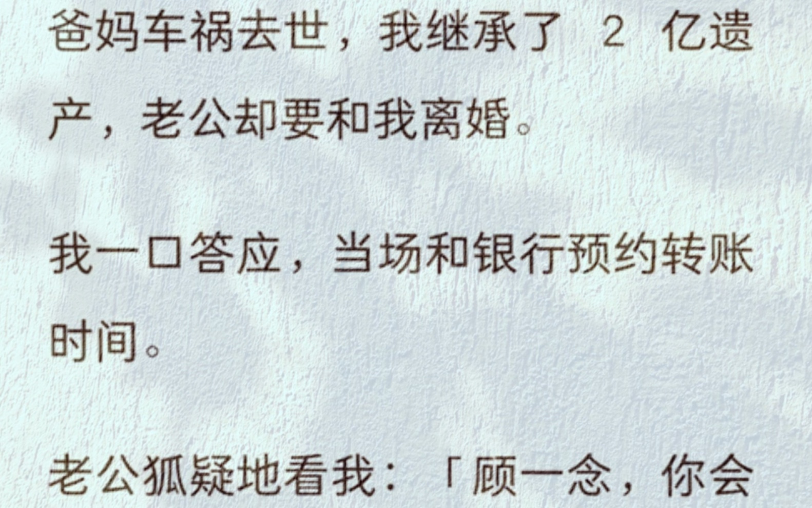 爸妈车祸去世,我继承了 2 亿遗产,老公却要和我离婚.我一口答应,当场和银行预约转账时间.老公狐疑地看我:「顾一念,你会这么好心?」我好心?...