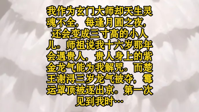 我作为玄门大师却天生灵魂不全,每逢月圆之夜,还会变成三寸高的小人儿.师祖说我十六岁那年会遇贵人,贵人身上的紫金龙气能为我解咒.而楚王谢浔...