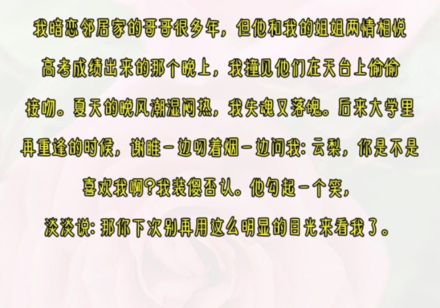 我暗恋邻居家的哥哥很多年,但他和我的姐姐两情相悦. 高考成绩出来的那个晚上,我撞见他们在天台上偷偷接吻.夏天的晚风潮湿闷热,我失魂又落魄....