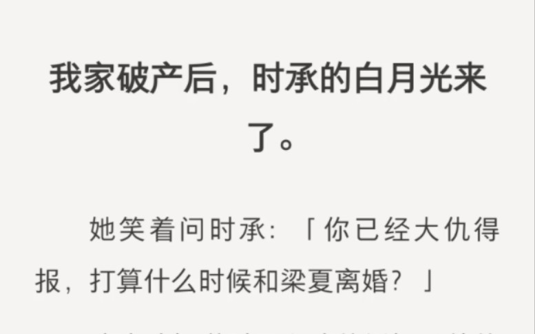 我家破产后,时承的白月光来了.她笑着问时承:「你已经大仇得报,打算什么时候和梁夏离婚?」我这才知道时承和我的婚姻是他的一场阴谋.而现在,我...