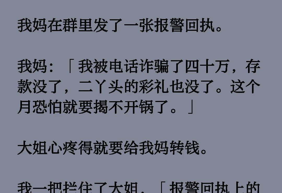 我妈在群里发了一张报警回执.我妈:「我被电话诈骗了四十万,存款没了,二丫头的彩礼也没了.这个月恐怕就要揭不开锅了.」大姐心疼得就要给我妈转...