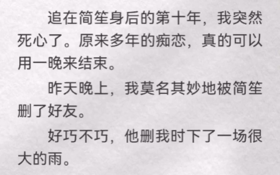 [图]追在简笙身后的第十年，我突然死心了。原来多年的痴恋，真的可以用一晚来结束。昨天晚上，我莫名其妙地被简笙删了好友。好巧不巧，他删我时下了一场很大的雨。电闪雷鸣中我