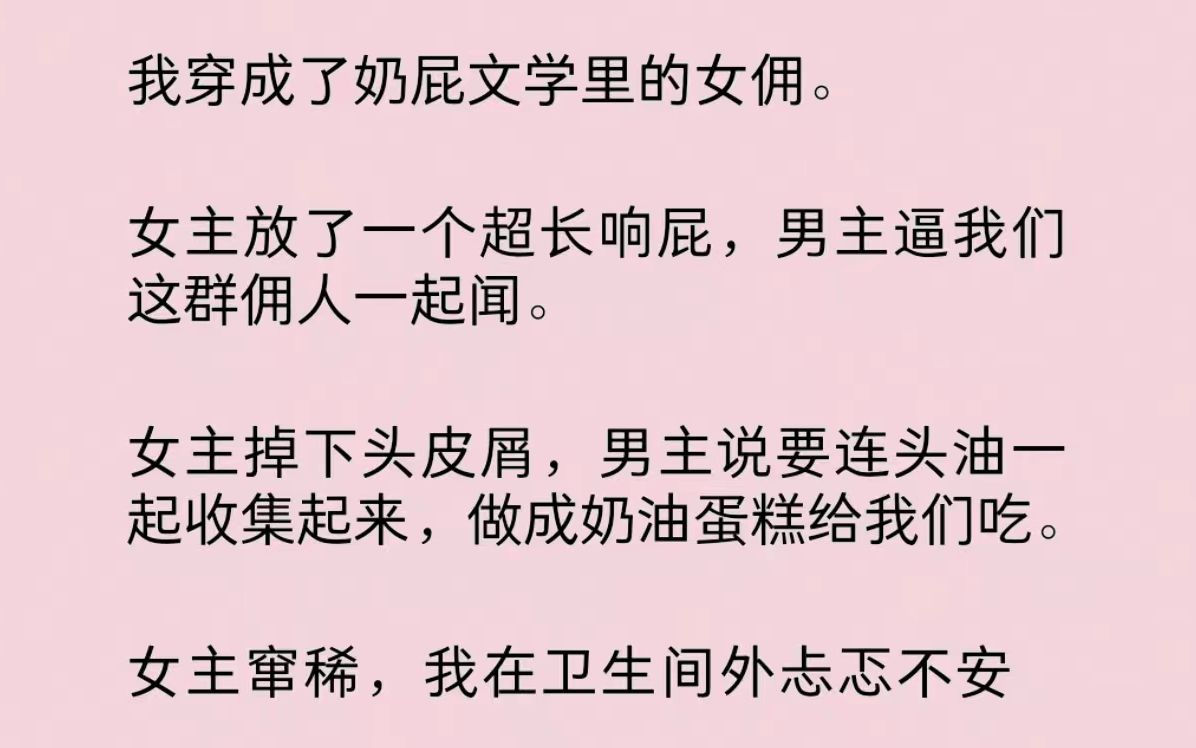 我穿成了奶屁文学里的女佣.女主放了个响屁,男主逼我们一起闻.女主掉下头皮屑,男主说要连头油一起收集起来,做成奶油蛋糕给我们吃.女主窜稀,...