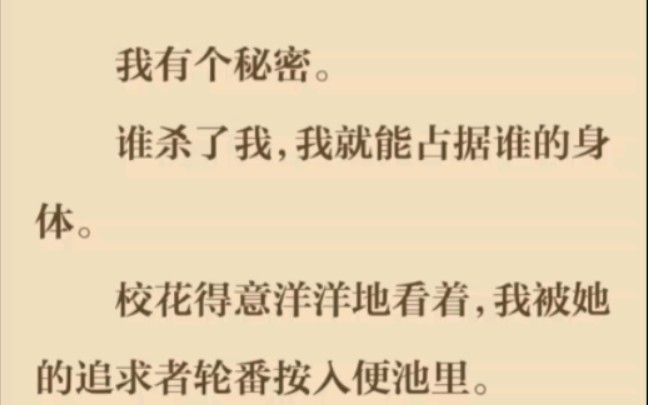 我有个秘密.谁杀了我,我就能占据谁的身体.校花得意洋洋地看着,我被她的追求者轮番按入便池里.她不知道,她那具婀娜的身体,马上就是我的了....