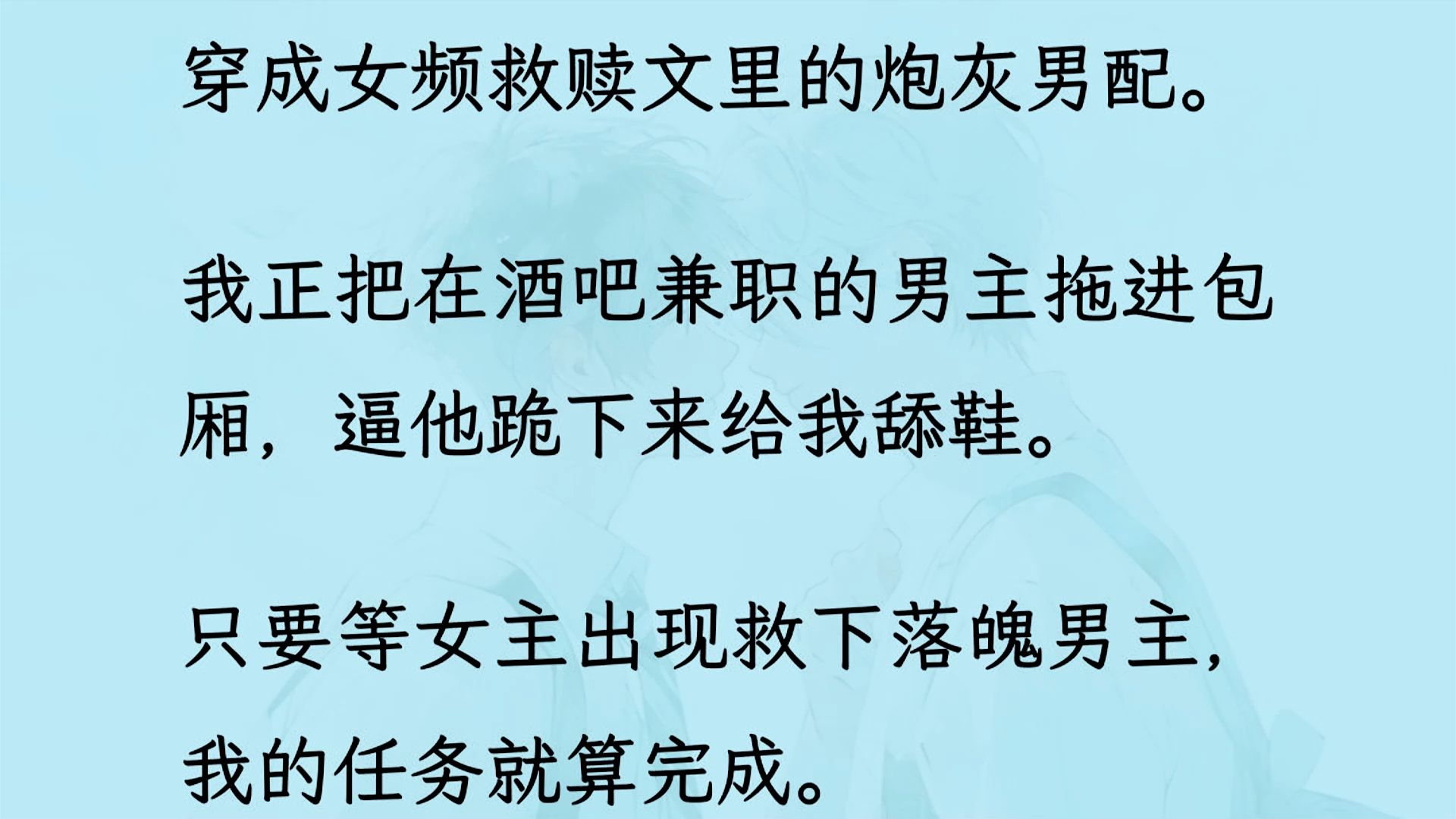 【双男主】(全文已更完)穿成女频救赎文里的炮灰男配. 我正把在酒吧兼职的男主拖进包厢,逼他跪下来给我舔鞋. 只要等女主出现救下落魄男主,我的...