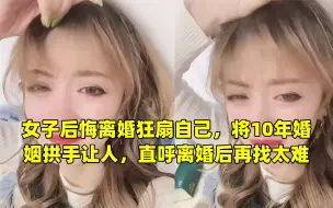 Download Video: 女子后悔离婚狂扇自己，将10年婚姻拱手让人，直呼离婚后再找太难