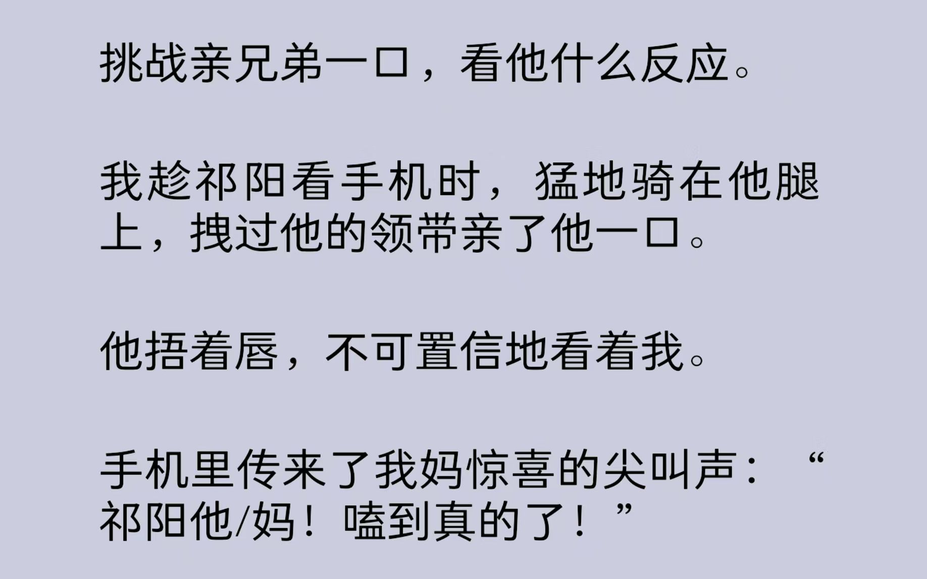 挑战亲兄弟一口,看他什么反应.我趁祁阳看手机时,猛地骑在他腿上,拽过他的领带亲了他一口.手机里传来了我妈惊喜的尖叫声:“祁阳他/妈!嗑到真的...