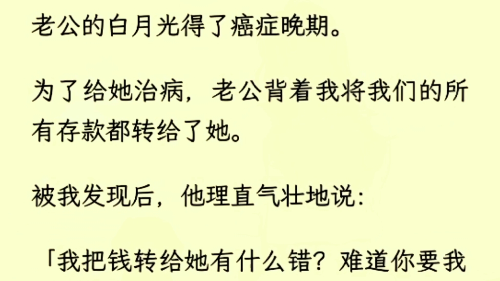 (全文完)老公的白月光得了癌症晚期.为了给她治病,老公背着我将我们的所有存款都转给了她.被我发现后,他理直气壮地说:「我把钱转给她有什么错...