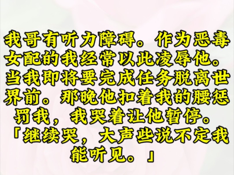 [图]我哥有听力障碍。作为恶毒女配的我经常以此凌辱他。当我即将要完成任务脱离世界前。那晚他扣着我的腰惩罚我，我哭着让他暂停。「继续哭，大声些说不定我能听见。」