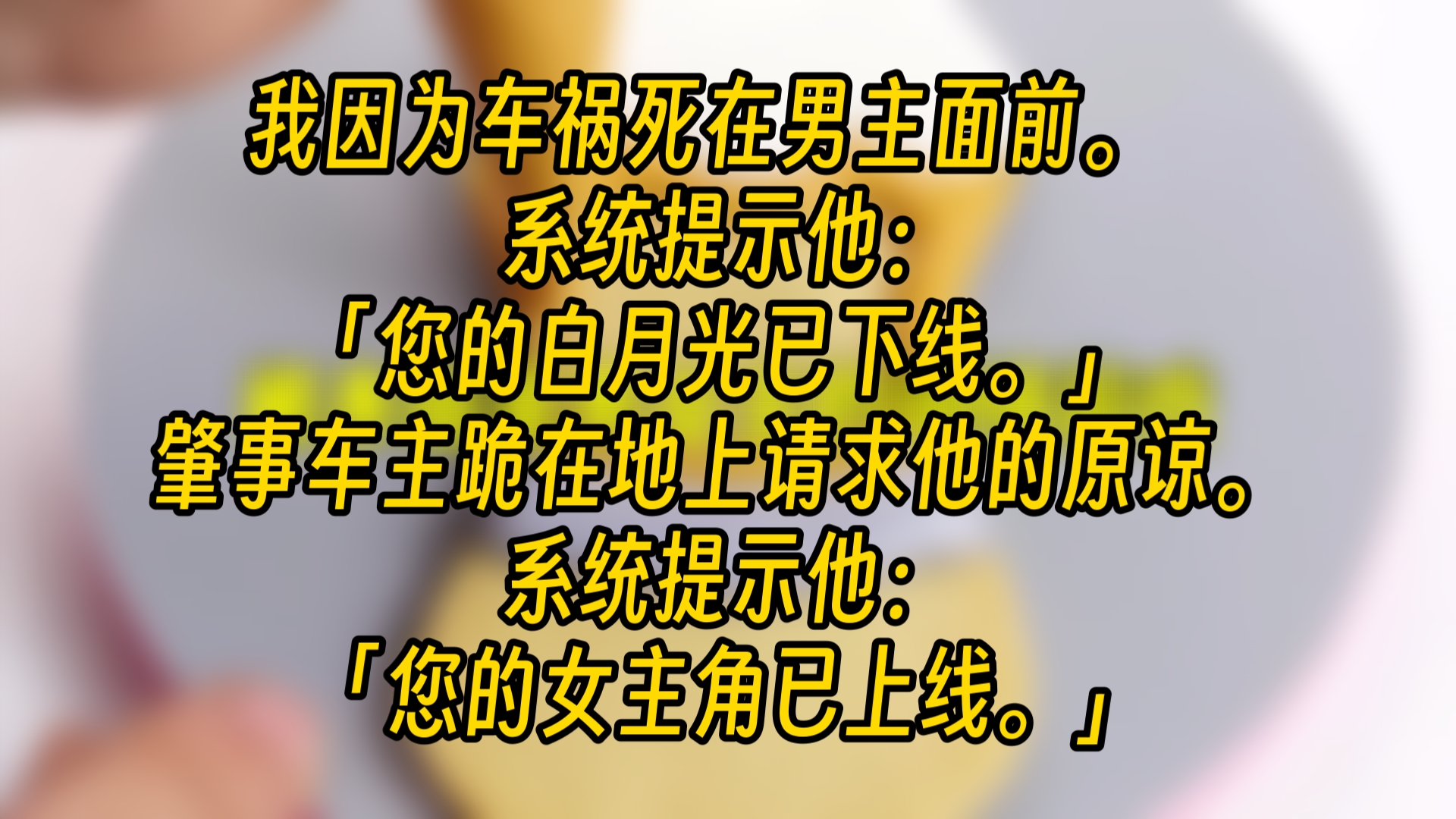 【完结文】我因为车祸死在男主面前. 系统提示他:「您的白月光已下线.」 肇事车主跪在地上请求他的原谅. 系统提示他:「您的女主角已上线.」哔...