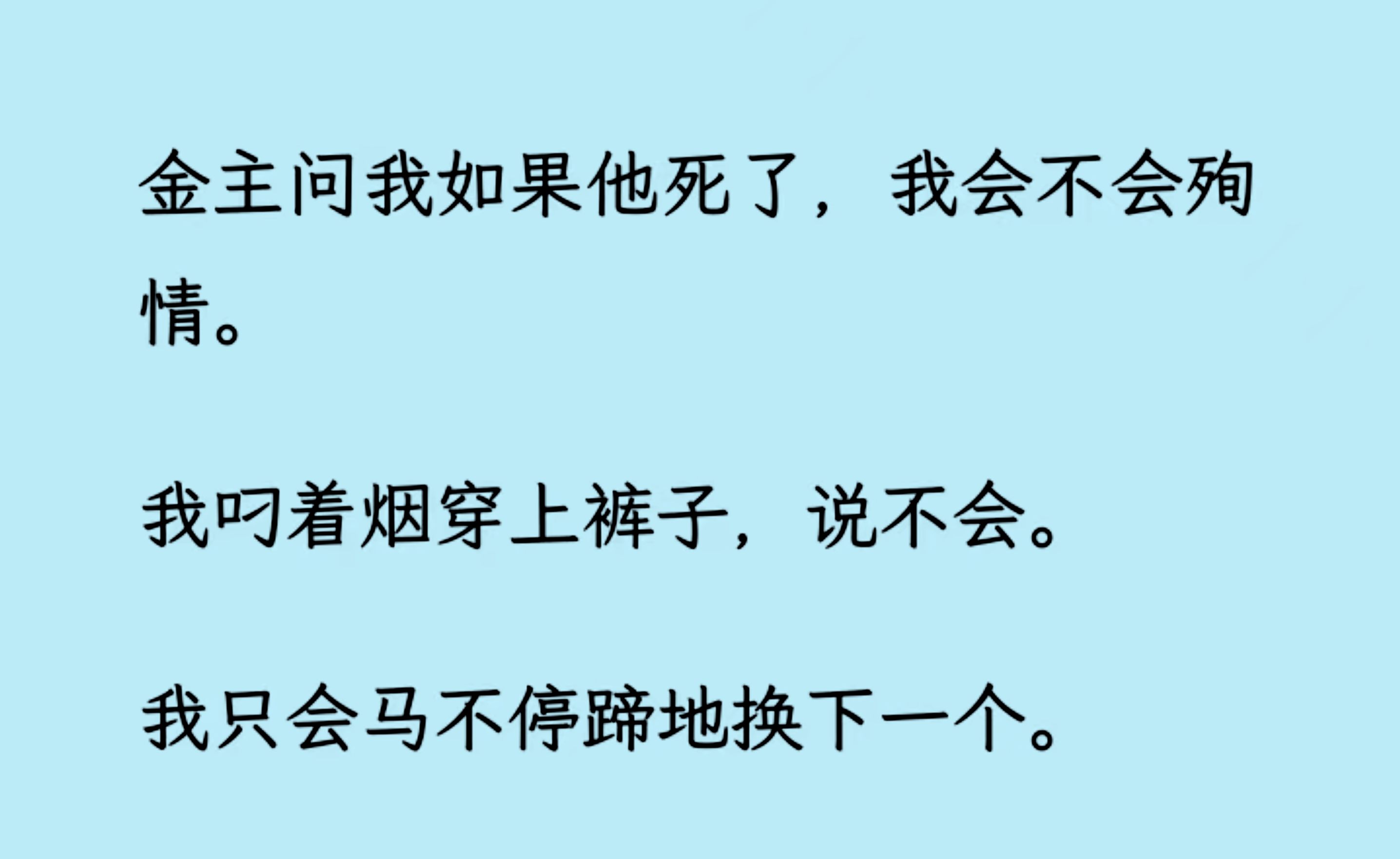 【双男主】(全文已更完)金主问我如果他死了,我会不会殉情.我叼着烟穿上裤子,说不会. 我只会马不停蹄地换下一个.他笑着骂我没人性.后来,他心...