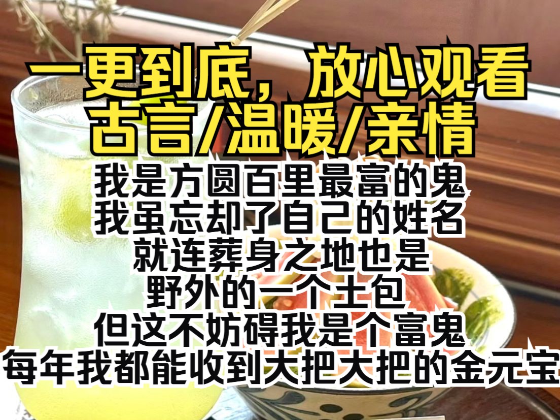 (一更到底)我是方圆百里最富的鬼.我虽忘却了自己的姓名,就连葬身之地也是野外的一个土包,但这不妨碍我是个富鬼.每年我都能收到大把大把的金元...