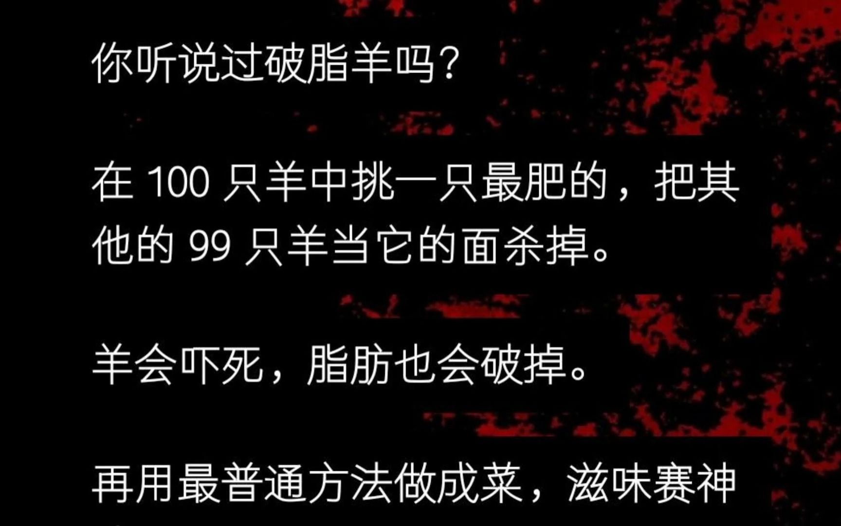 [图]听说过破脂羊吗？ 在 100 只羊中挑一只最肥的，把其他的 99 只羊当它的面杀掉。 羊会吓死，脂肪也会破掉。 再用最普通方法做成菜，滋味赛神仙......