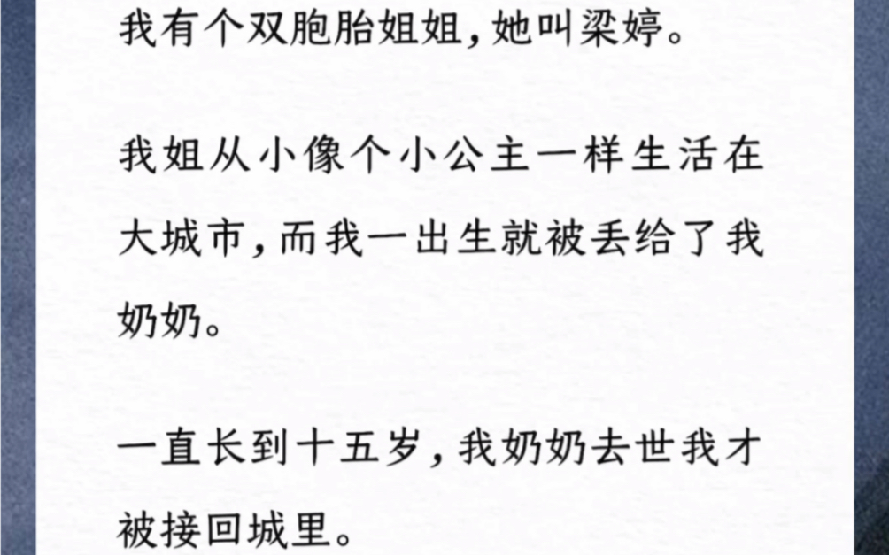 我有个双胞胎姐姐,她叫梁婷.我姐从小像个小公主一样生活在大城市,而我一出生就被丢给了我奶奶.一直长到十五岁,我奶奶去世我才被接回城里.《 予...