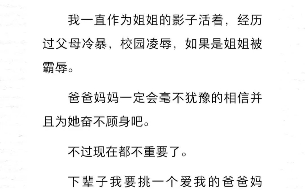 我一直作为姐姐的影子活着,经历过父母冷暴,校园凌辱,如果是姐姐被霸辱,爸爸妈妈一定会毫不犹豫的相信并为她奋不顾身吧.现在不重要了.下辈子我...