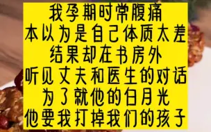 Descargar video: 我孕期时常腹痛，本以为是自己体质太差，结果却在书房外，听见丈夫和医生的对话，为了救他的白月光，他要我打掉我们的孩子。