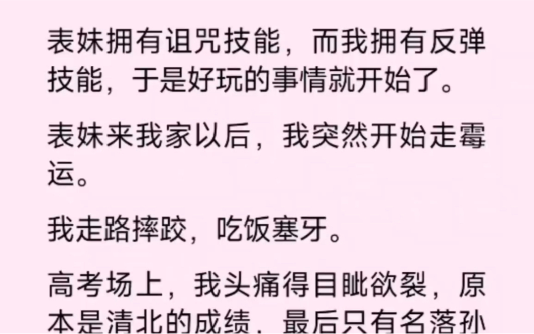 表妹拥有诅咒技能,而我则拥有反弹技能,于是好玩的事情就开始了,表妹来我家以后,我突然开始走霉运,我走路摔跤,吃饭塞牙,见状我也马上发动反弹...