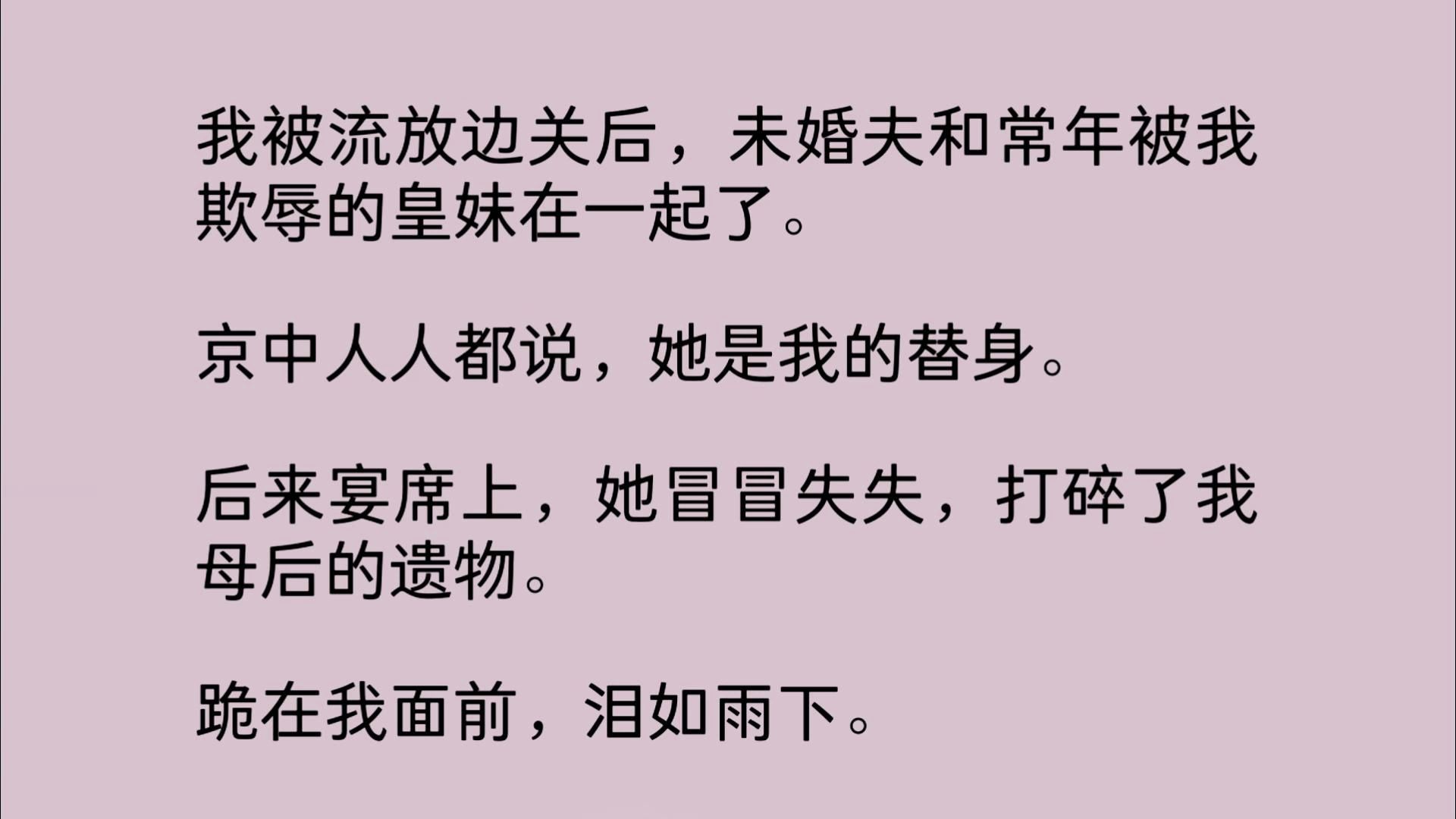 [图]我被流放边关后，未婚夫和常年被我欺辱的皇妹在一起了。京中人人都说，她是我的替身。后来宴席上，她冒冒失失，打碎了我母后的遗物。 跪在我面前，泪如雨下...