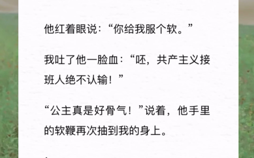 他红着眼说:“你给我服个软.”我吐了他一脸血:“呸,共产主义接班人绝不认输!”“公主真是好骨气!”说着,他手里的软鞭再次抽到我的身上.《穿...