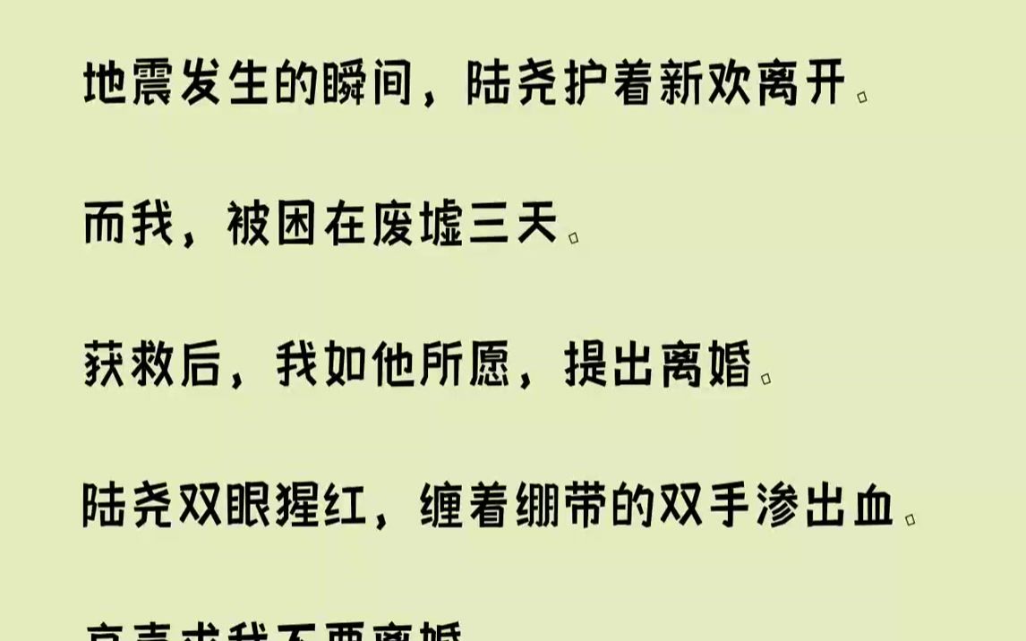 【完结文】地震发生的瞬间,陆尧护着新欢离开.而我,被困在废墟三天.获救后,我如他所愿,提出离婚.陆尧双眼猩红,缠着绷带的双手渗出...哔哩哔...