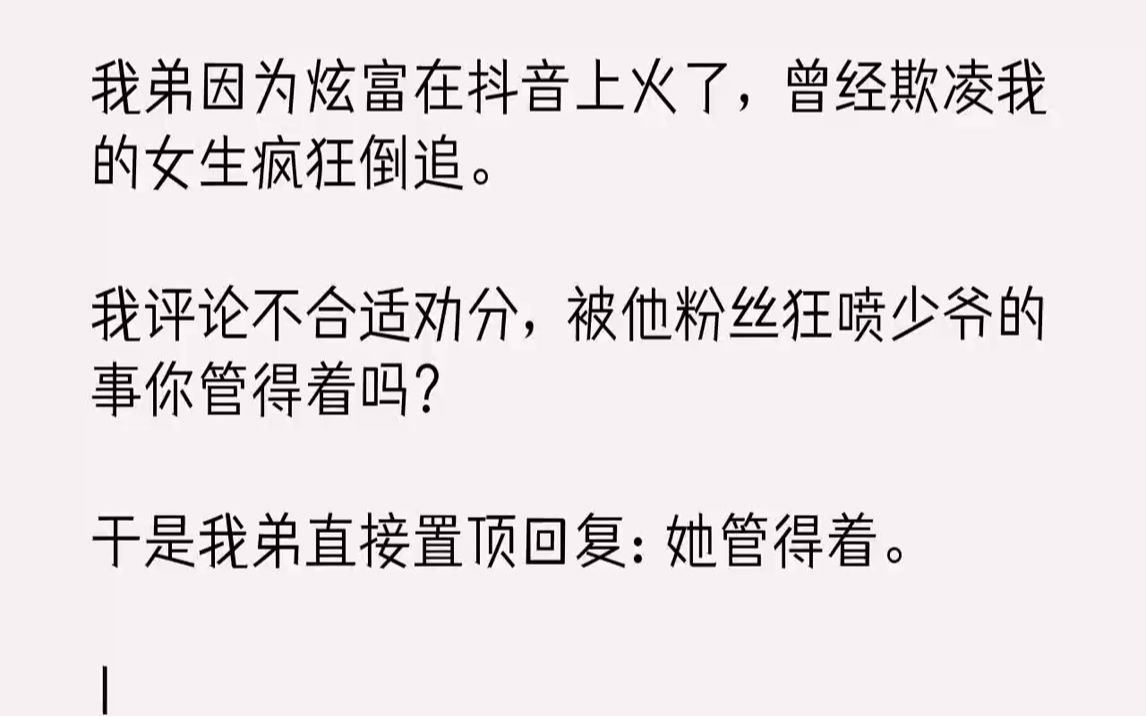 【完结文】我弟因为炫富在抖音上火了,曾经欺凌我的女生疯狂倒追.我评论不合适劝分,被他粉丝狂喷少爷的事你管得着吗?于是我弟直接置顶...哔哩哔哩...