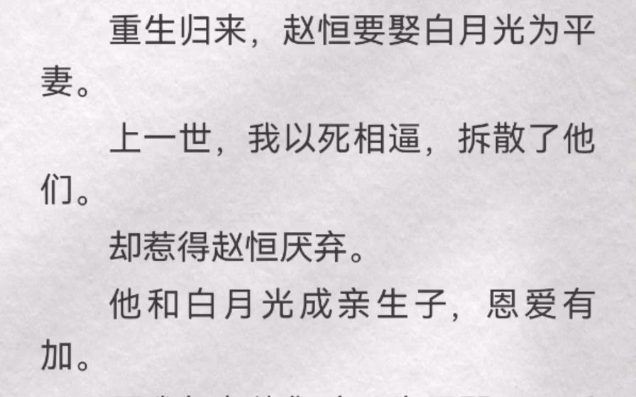 (此间横插)重生归来,赵恒要娶白月光为平妻.上一世,我以死相逼,拆散了他们.却惹得赵恒厌弃.他和白月光成亲生子,恩爱有加.而我却在他们孩子...