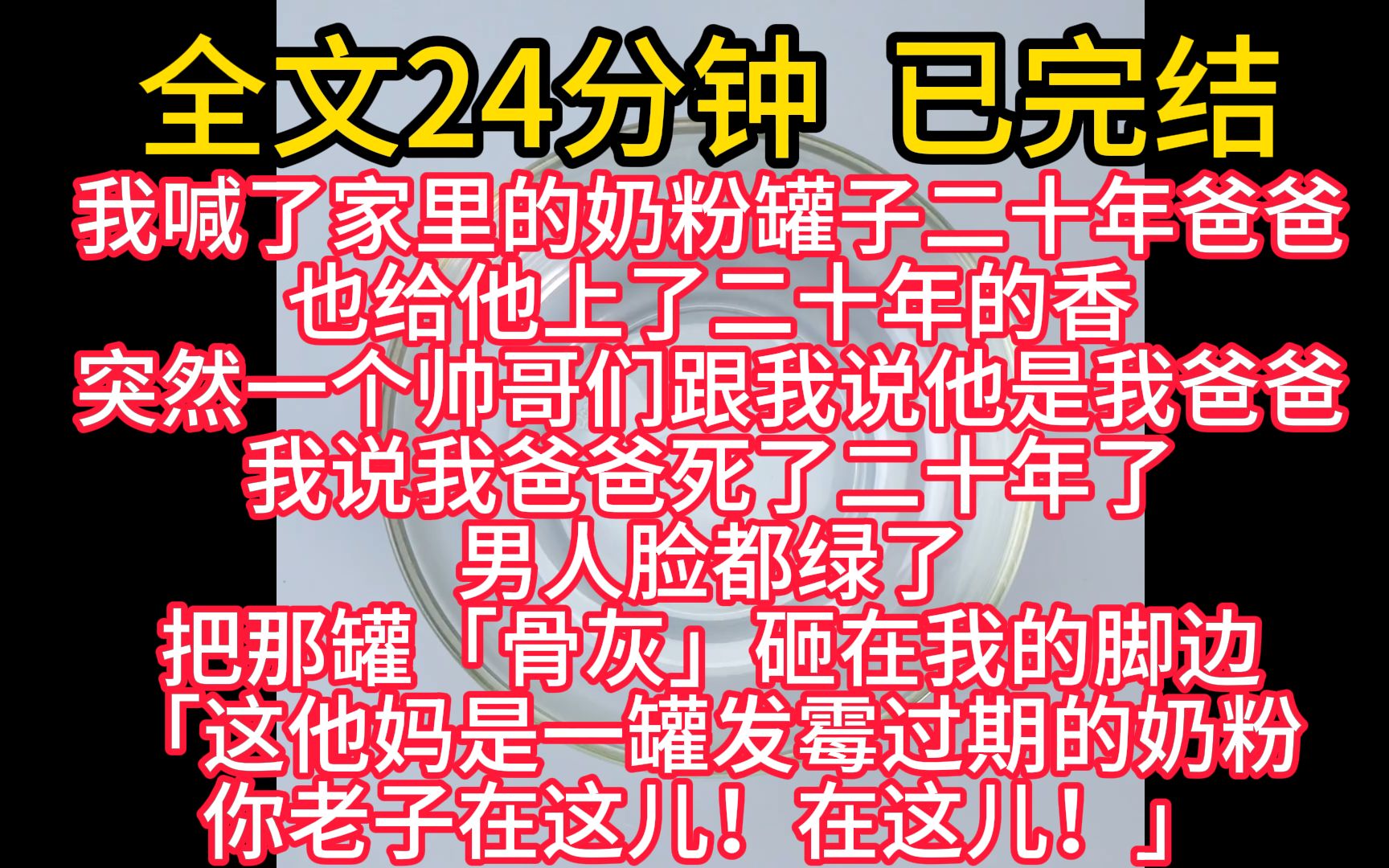 [图]【完结文】我喊了家里的奶粉罐子二十年爸爸，也给他上了二十年的香。 突然一个帅哥们跟我说他是我爸爸。 我说我爸爸死了二十年了，男人脸都绿了。 把那罐「骨灰」