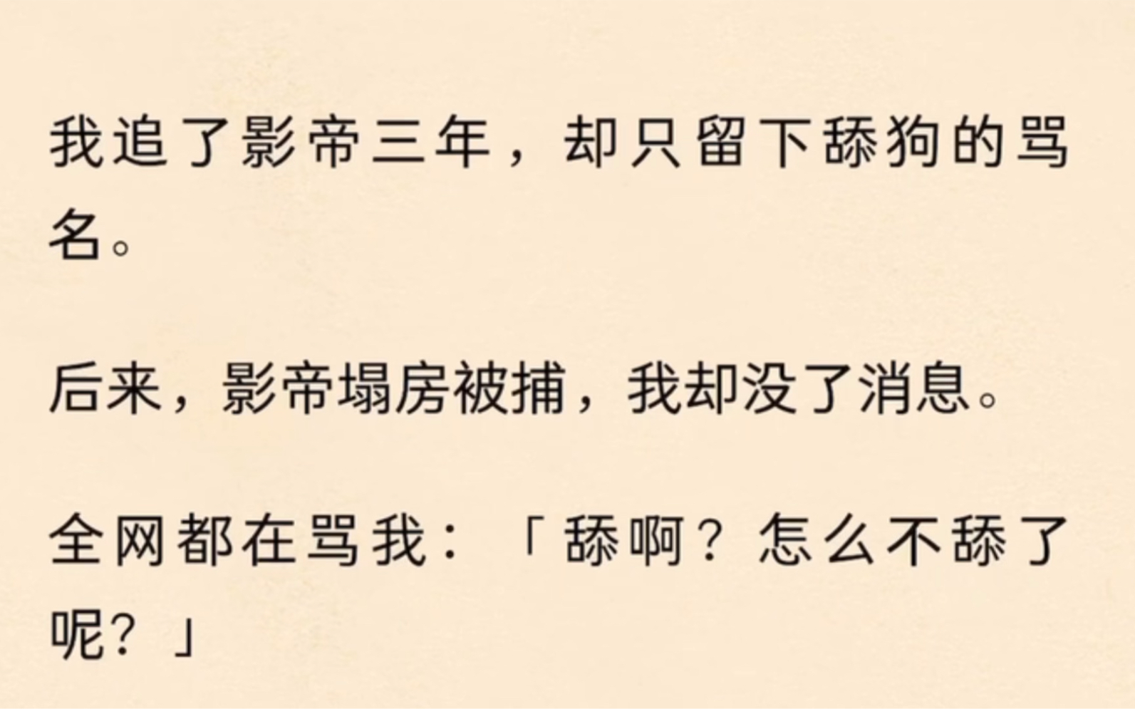 我追了影帝三年,却只留下舔狗的骂名.后来,影帝塌房被捕,我却没了消息.全网都在骂我:「舔啊?怎么不舔了呢?」「蹭热度的舔狗,影帝一出事,...