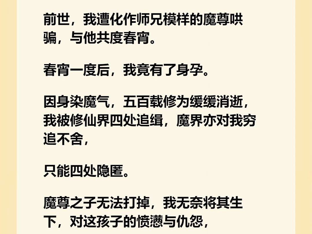 【完结文】前世,我遭化作师兄模样的魔尊哄骗,与他共度春宵. 春宵一度后,我竟有了身孕. 因身染魔气,五百载修为缓缓消逝,我被修仙界四处追缉,...