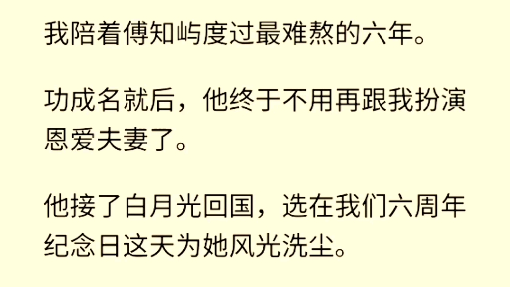 我陪着傅知屿度过最难熬的六年.功成名就后,他终于不用再跟我扮演恩爱夫妻了.他接了白月光回国,选在我们六周年纪念日这天为她风光洗尘.哔哩哔...