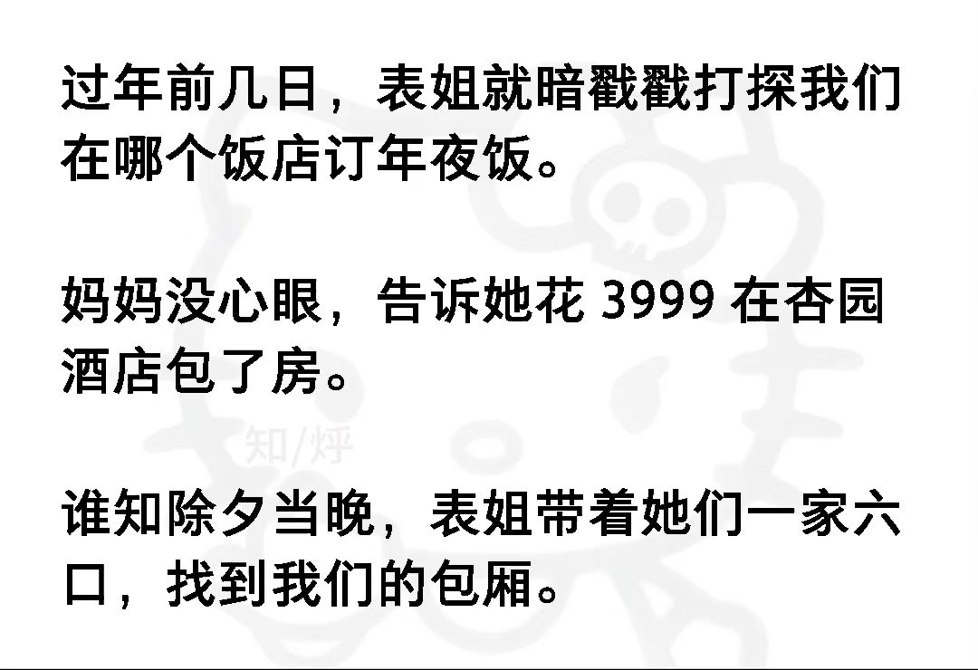 过年前几日,表姐就暗戳戳打探我们在哪个饭店订年夜饭.妈妈没心眼,告诉她花 3999 在杏园酒店包了房.谁知除夕当晚,表姐带着她们一家六口《风听拼...