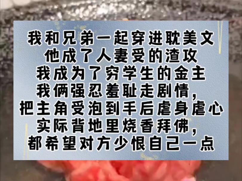 我和兄弟一起穿进耽美文.他成了人妻受的渣攻,我成为了穷学生的金主.我俩强忍羞耻走剧情,把主角受泡到手后虐身虐心,实际背地里烧香拜佛,都希望...