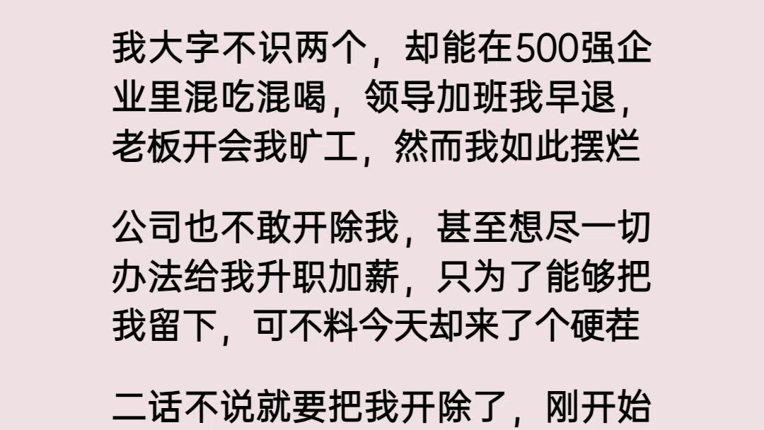 我大字不识两个,却能在500强企业里混吃混喝,领导加班我早退,老板开会我旷工,然而我如此摆烂,公司也不敢开除我,甚至想尽一切办法给我升职加...