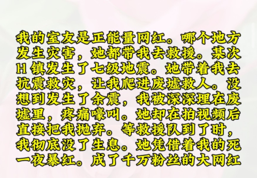 我的室友是正能量网红.哪个地方发生灾害,她都带我去救援.某次H 镇发生了七级地震.她带着我去抗震救灾,让我爬进废墟救人.没想到发生了余震,我...