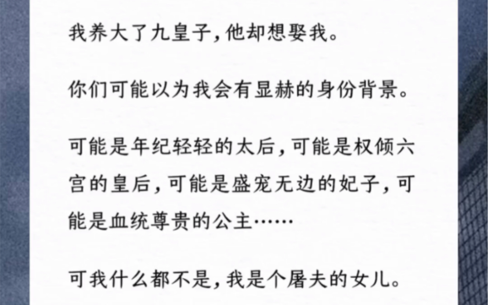 我养大了九皇子,他却想娶我.你们可能以为我会有显赫的身份背景.可能是年纪轻轻的太后,可能是权倾六宫的皇后,可能是盛宠无边的妃子,可能是血统...