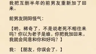 下载视频: （全文）我把互删半年的前男友重新加了回来。前男友阴阳怪气：哟，稀奇了，不是说老死不相往来吗？你以为老子是谁，你把我加回来，我就会同意和你和好吗？我：朋友，你……