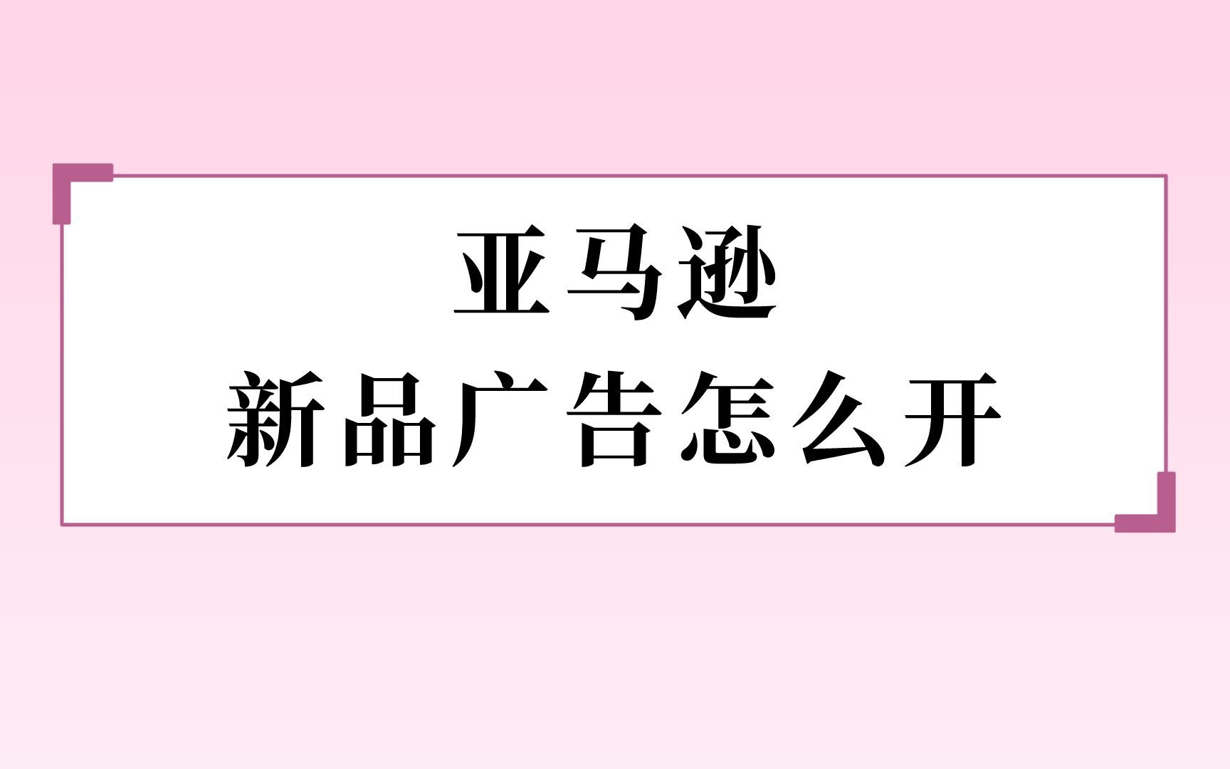 亚马逊新品广告怎么打?新品广告打法详细介绍哔哩哔哩bilibili