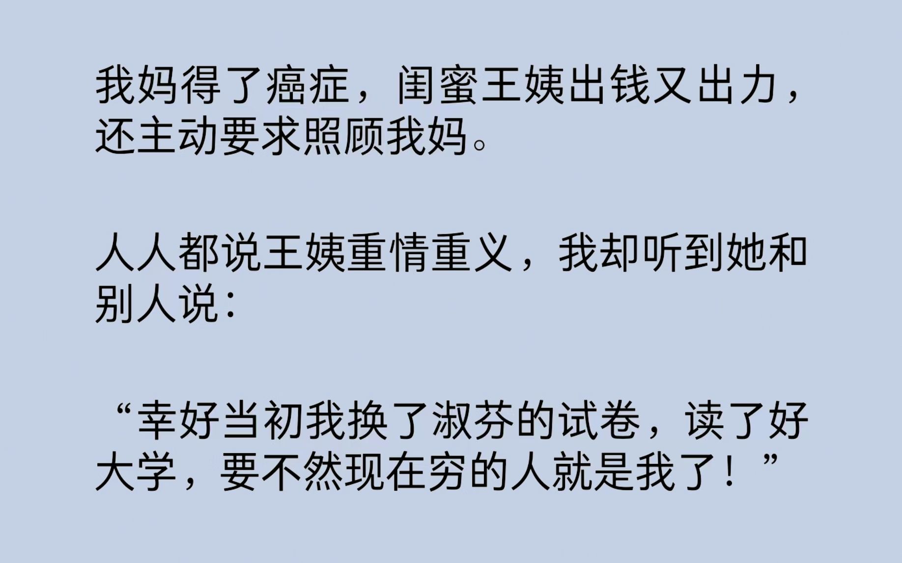 [图]我妈得了癌症，闺蜜王姨出钱又出力，还主动照顾我妈。人人都说王姨重情重义，我却听到她和别人说：“幸好当初我换了淑芬的试卷，读了好大学，要不然现在穷的人就是我了！”