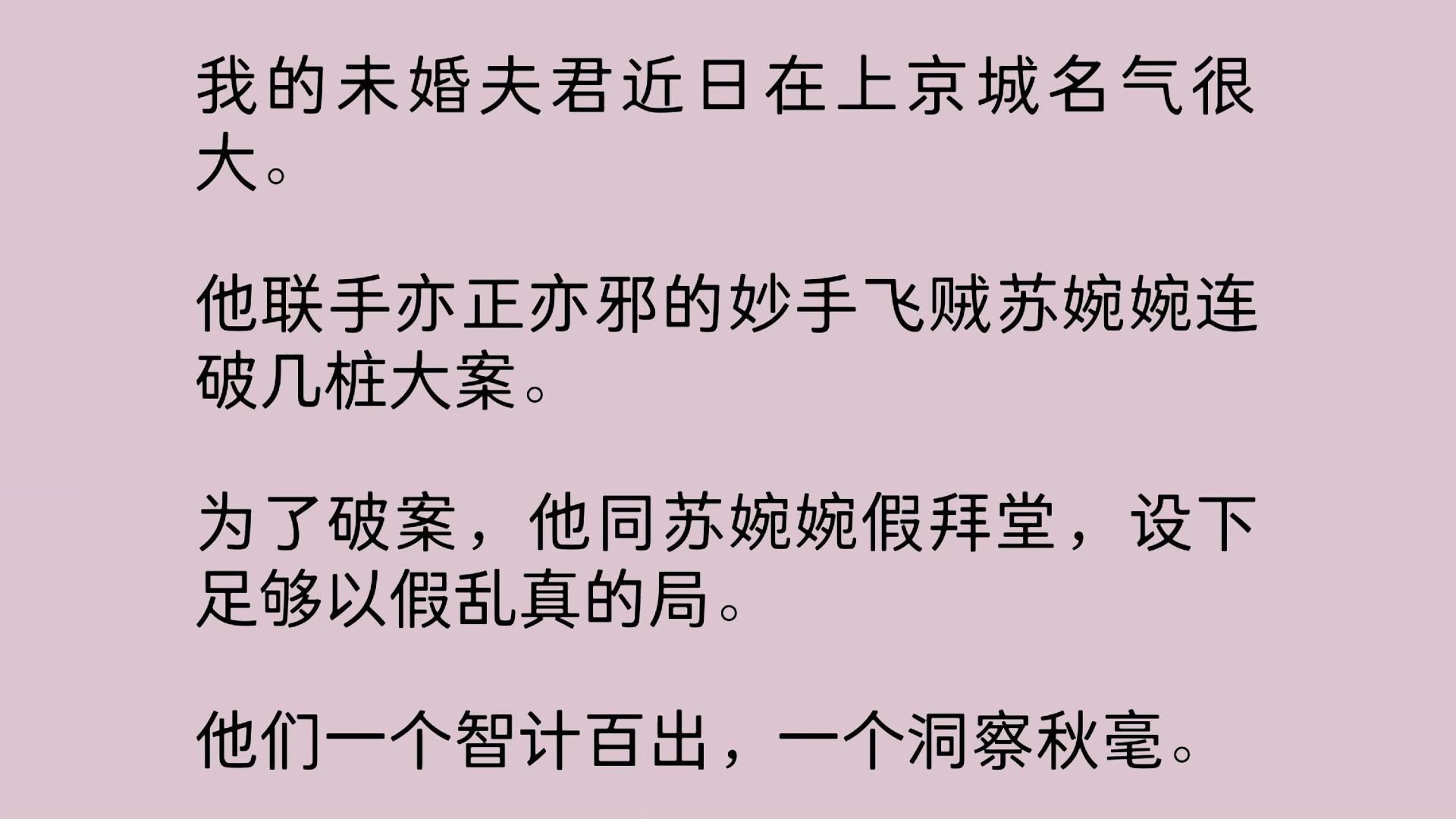 我的未婚夫君近日在上京城名气很大.他联手亦正亦邪的妙手飞贼苏婉婉连破几桩大案.为了破案,他同苏婉婉假拜堂,设下足够以假乱真的局.他们一个智...