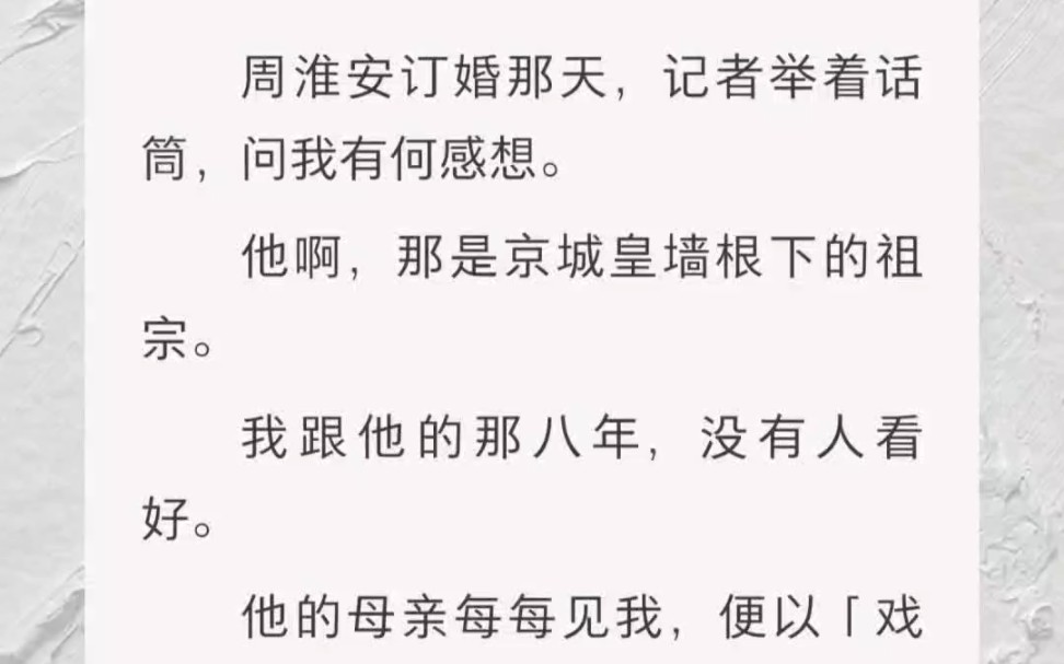 ﻿周淮安订婚那天,记者举着话筒,问我有何感想.他啊,那是京城皇墙根下的祖宗.我跟他的那八年,没有人看好.他的母亲每每见我,便以「戏子」相称...