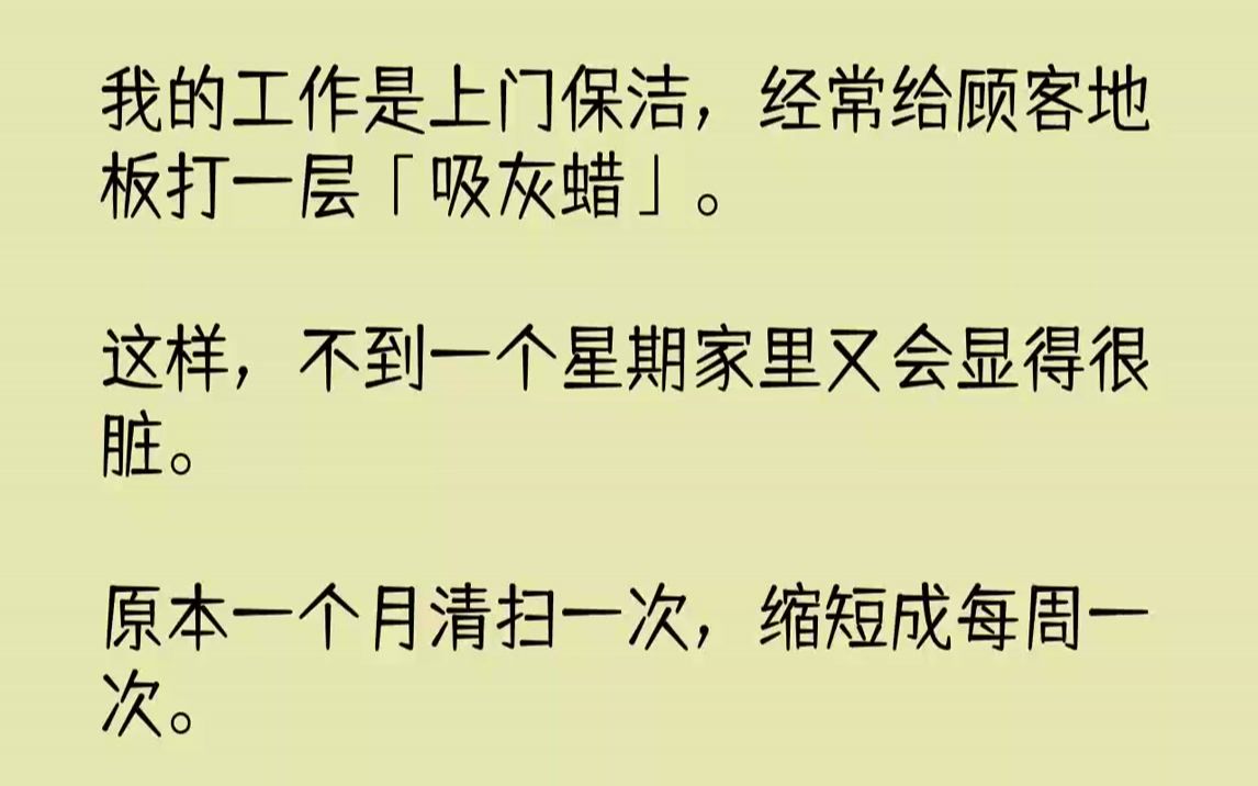 【完结文】我的工作是上门保洁,经常给顾客地板打一层「吸灰蜡」.这样,不到一个星期家里又会显得很脏.原本一个月清扫一次,缩短成每周...哔哩哔...