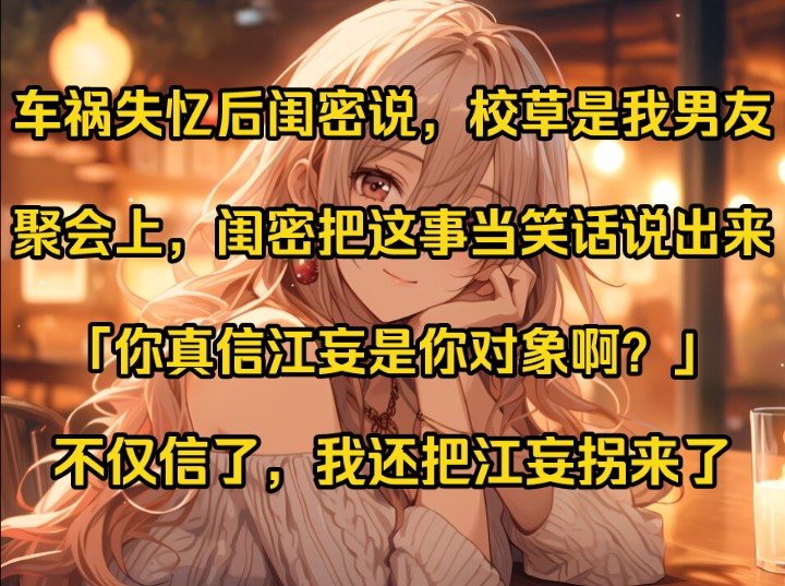 车祸后,我失忆了.闺密说,校草江妄是我男朋友.我信了,日日纠缠江妄.后来,聚会上,闺密把这件事当笑话说出来:「你真信江妄是你对象啊?哔哩...